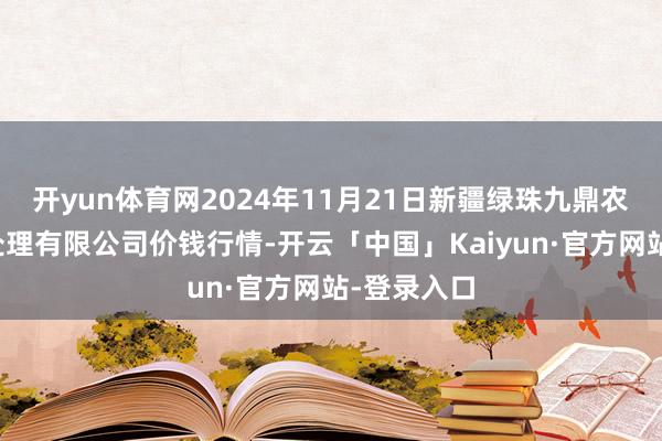 开yun体育网2024年11月21日新疆绿珠九鼎农产物接洽处理有限公司价钱行情-开云「中国」Kaiyun·官方网站-登录入口