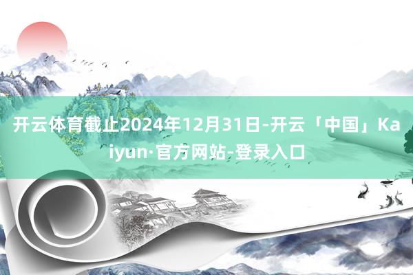 开云体育截止2024年12月31日-开云「中国」Kaiyun·官方网站-登录入口