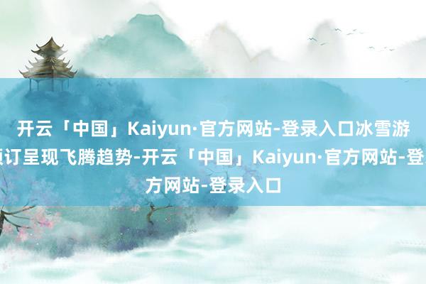 开云「中国」Kaiyun·官方网站-登录入口冰雪游订单预订呈现飞腾趋势-开云「中国」Kaiyun·官方网站-登录入口