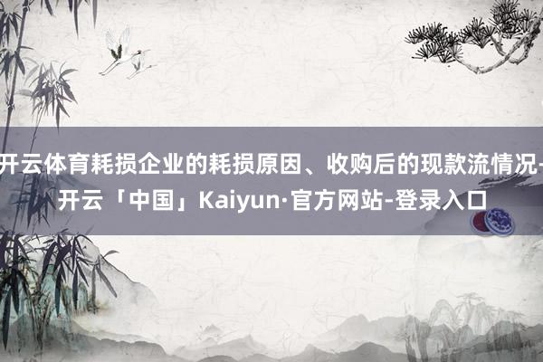 开云体育耗损企业的耗损原因、收购后的现款流情况-开云「中国」Kaiyun·官方网站-登录入口
