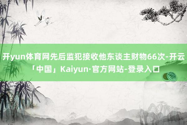 开yun体育网先后监犯接收他东谈主财物66次-开云「中国」Kaiyun·官方网站-登录入口