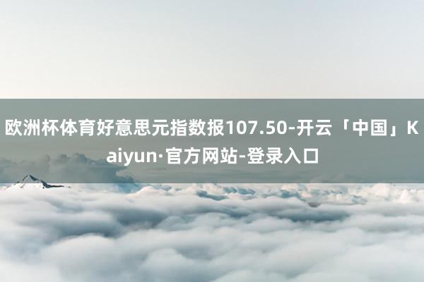 欧洲杯体育好意思元指数报107.50-开云「中国」Kaiyun·官方网站-登录入口