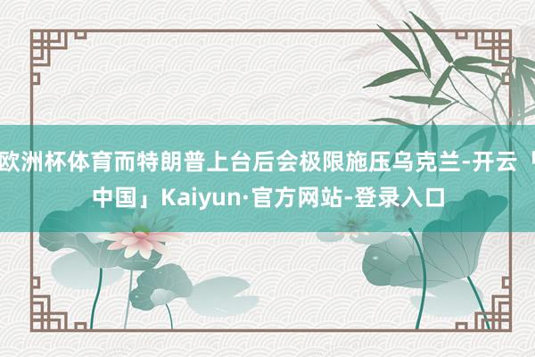 欧洲杯体育而特朗普上台后会极限施压乌克兰-开云「中国」Kaiyun·官方网站-登录入口