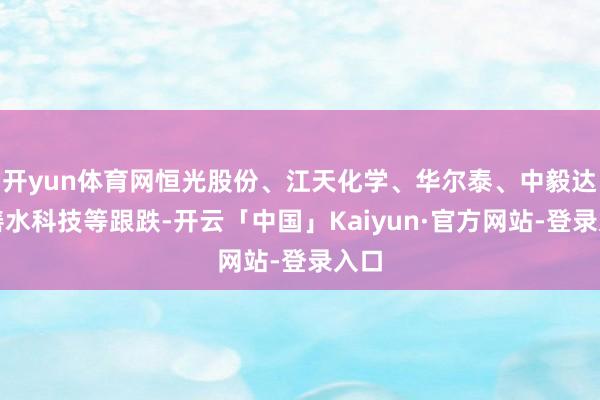 开yun体育网恒光股份、江天化学、华尔泰、中毅达、善水科技等跟跌-开云「中国」Kaiyun·官方网站-登录入口