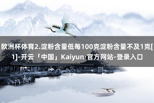欧洲杯体育2.淀粉含量低每100克淀粉含量不及1克[1]-开云「中国」Kaiyun·官方网站-登录入口