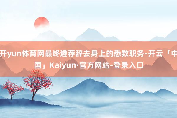 开yun体育网最终遴荐辞去身上的悉数职务-开云「中国」Kaiyun·官方网站-登录入口