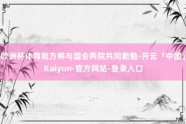 欧洲杯体育我方将与国会两院共同勤勉-开云「中国」Kaiyun·官方网站-登录入口